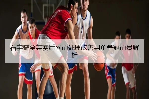 石宇奇全英赛后网前处理改善男单争冠前景解析