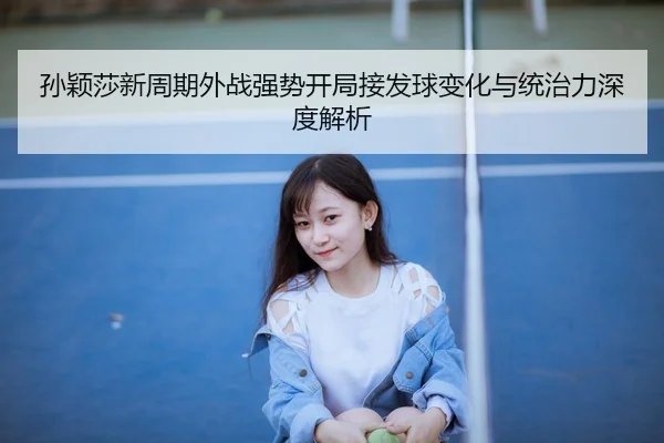 孙颖莎新周期外战强势开局接发球变化与统治力深度解析