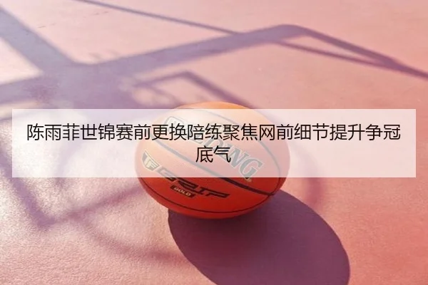 陈雨菲世锦赛前更换陪练聚焦网前细节提升争冠底气